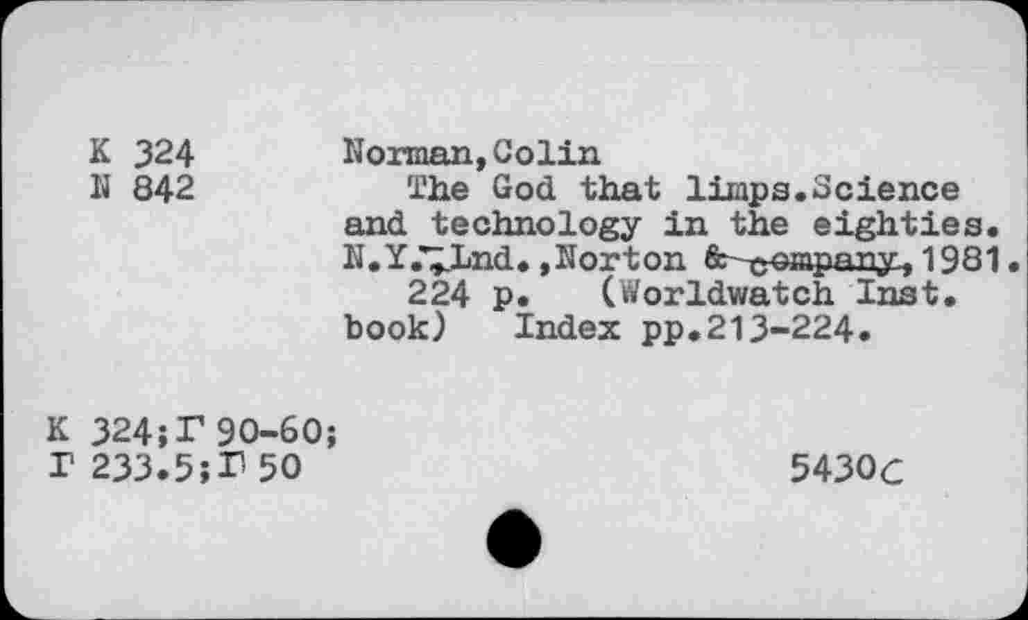 ﻿K 324
N 842
Norman,Colin
The God that limps.Science and technology in the eighties. N.Y.Vlnd. »Norton fc troapanyL, 1981.
224 p. (Worldwatch Inst, book) Index pp.213-224.
K 32490-60; r 233.5;P 50
5430c